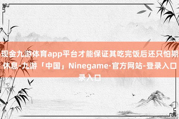 现金九游体育app平台才能保证其吃完饭后还只怕期休息-九游「中国」Ninegame·官方网站-登录入口