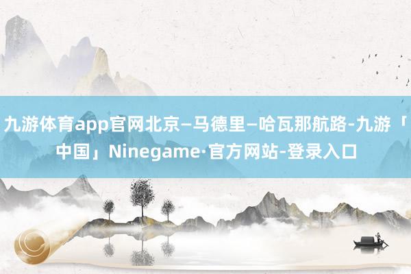 九游体育app官网北京—马德里—哈瓦那航路-九游「中国」Ninegame·官方网站-登录入口