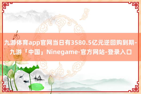 九游体育app官网当日有3580.5亿元逆回购到期-九游「中国」Ninegame·官方网站-登录入口