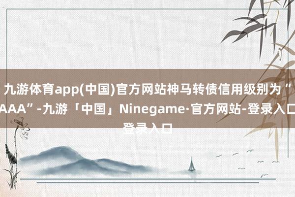 九游体育app(中国)官方网站神马转债信用级别为“AAA”-九游「中国」Ninegame·官方网站-登录入口