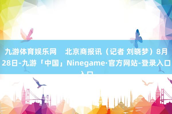 九游体育娱乐网    北京商报讯（记者 刘晓梦）8月28日-九游「中国」Ninegame·官方网站-登录入口