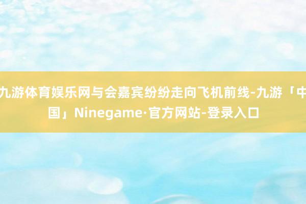 九游体育娱乐网与会嘉宾纷纷走向飞机前线-九游「中国」Ninegame·官方网站-登录入口