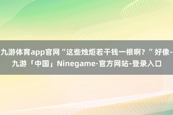九游体育app官网“这些烛炬若干钱一根啊？”好像-九游「中国」Ninegame·官方网站-登录入口