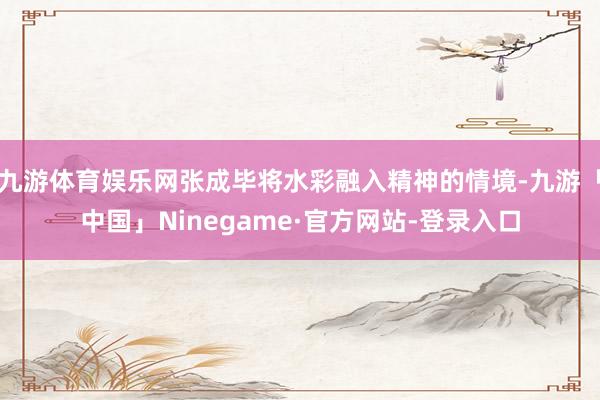 九游体育娱乐网张成毕将水彩融入精神的情境-九游「中国」Ninegame·官方网站-登录入口