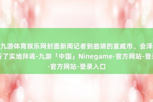 九游体育娱乐网封面新闻记者到曲靖的宣威市、会泽县进行了实地拜谒-九游「中国」Ninegame·官方网站-登录入口