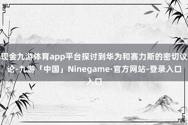 现金九游体育app平台探讨到华为和赛力斯的密切议论-九游「中国」Ninegame·官方网站-登录入口