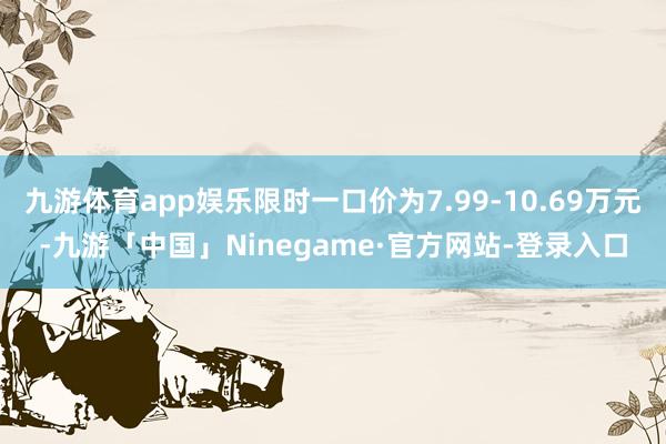 九游体育app娱乐限时一口价为7.99-10.69万元-九游「中国」Ninegame·官方网站-登录入口