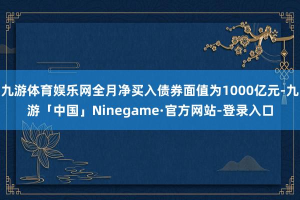 九游体育娱乐网全月净买入债券面值为1000亿元-九游「中国」Ninegame·官方网站-登录入口