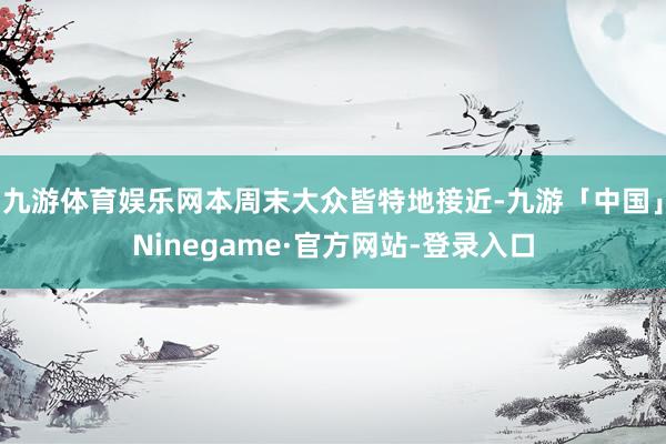 九游体育娱乐网本周末大众皆特地接近-九游「中国」Ninegame·官方网站-登录入口