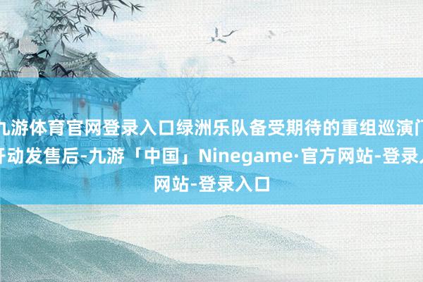 九游体育官网登录入口绿洲乐队备受期待的重组巡演门票开动发售后-九游「中国」Ninegame·官方网站-登录入口