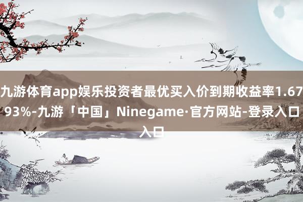 九游体育app娱乐投资者最优买入价到期收益率1.6793%-九游「中国」Ninegame·官方网站-登录入口