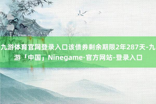 九游体育官网登录入口该债券剩余期限2年287天-九游「中国」Ninegame·官方网站-登录入口