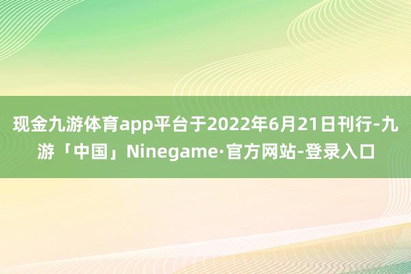 现金九游体育app平台于2022年6月21日刊行-九游「中国」Ninegame·官方网站-登录入口