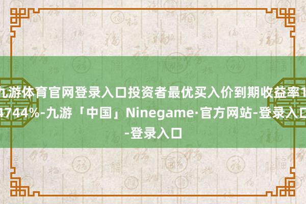 九游体育官网登录入口投资者最优买入价到期收益率1.4744%-九游「中国」Ninegame·官方网站-登录入口