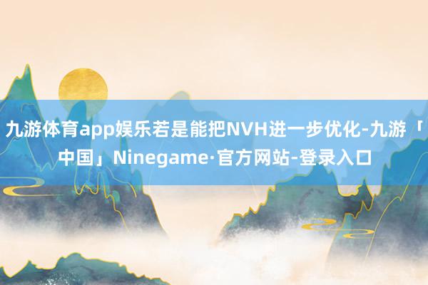 九游体育app娱乐若是能把NVH进一步优化-九游「中国」Ninegame·官方网站-登录入口
