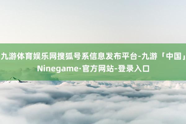 九游体育娱乐网搜狐号系信息发布平台-九游「中国」Ninegame·官方网站-登录入口