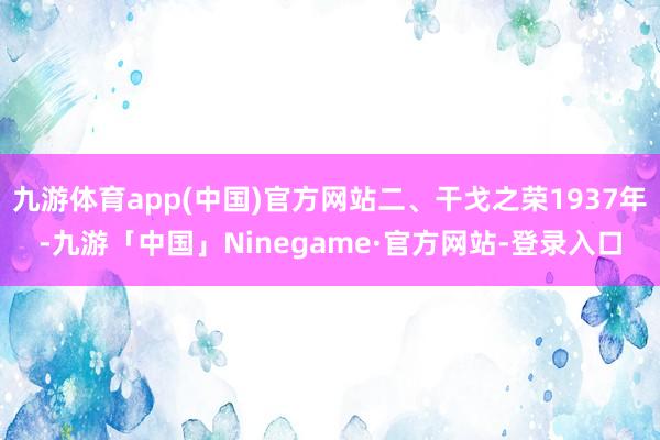 九游体育app(中国)官方网站二、干戈之荣1937年-九游「中国」Ninegame·官方网站-登录入口