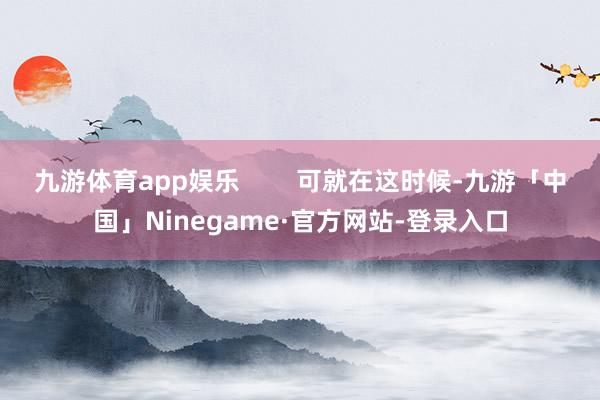 九游体育app娱乐        可就在这时候-九游「中国」Ninegame·官方网站-登录入口