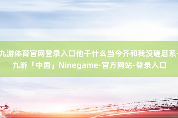 九游体育官网登录入口他干什么当今齐和我没磋磨系-九游「中国」Ninegame·官方网站-登录入口