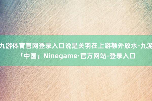 九游体育官网登录入口说是关羽在上游额外放水-九游「中国」Ninegame·官方网站-登录入口