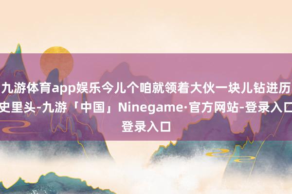 九游体育app娱乐今儿个咱就领着大伙一块儿钻进历史里头-九游「中国」Ninegame·官方网站-登录入口