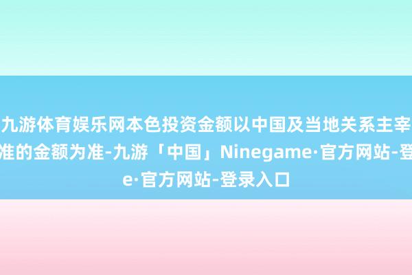 九游体育娱乐网本色投资金额以中国及当地关系主宰部门批准的金额为准-九游「中国」Ninegame·官方网站-登录入口