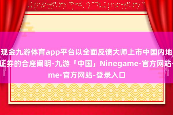 现金九游体育app平台以全面反馈大师上市中国内地上市公司证券的合座阐明-九游「中国」Ninegame·官方网站-登录入口