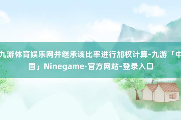 九游体育娱乐网并继承该比率进行加权计算-九游「中国」Ninegame·官方网站-登录入口