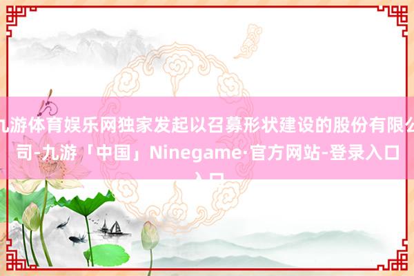 九游体育娱乐网独家发起以召募形状建设的股份有限公司-九游「中国」Ninegame·官方网站-登录入口