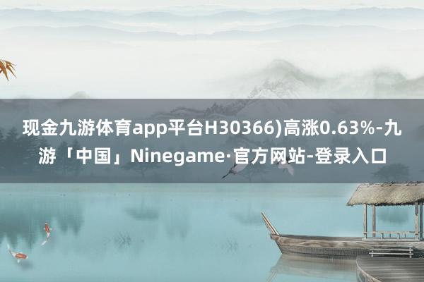 现金九游体育app平台H30366)高涨0.63%-九游「中国」Ninegame·官方网站-登录入口
