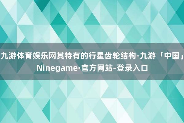 九游体育娱乐网其特有的行星齿轮结构-九游「中国」Ninegame·官方网站-登录入口