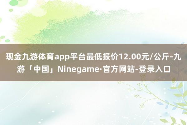 现金九游体育app平台最低报价12.00元/公斤-九游「中国」Ninegame·官方网站-登录入口