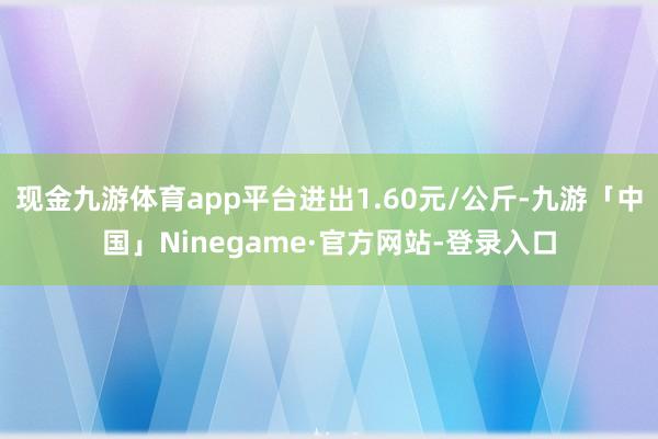 现金九游体育app平台进出1.60元/公斤-九游「中国」Ninegame·官方网站-登录入口