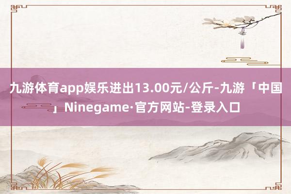 九游体育app娱乐进出13.00元/公斤-九游「中国」Ninegame·官方网站-登录入口