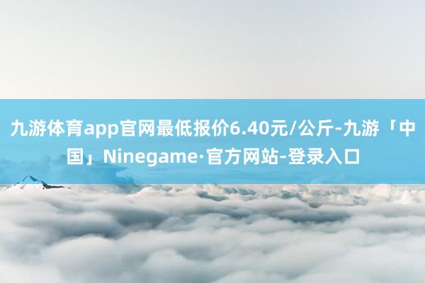 九游体育app官网最低报价6.40元/公斤-九游「中国」Ninegame·官方网站-登录入口