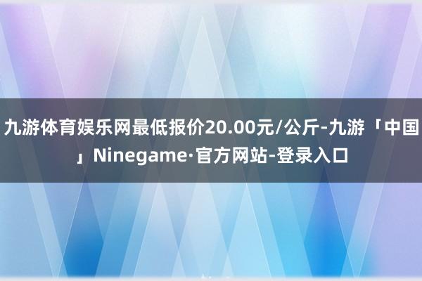 九游体育娱乐网最低报价20.00元/公斤-九游「中国」Ninegame·官方网站-登录入口