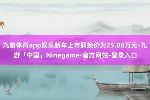 九游体育app娱乐新车上市调换价为25.88万元-九游「中国」Ninegame·官方网站-登录入口