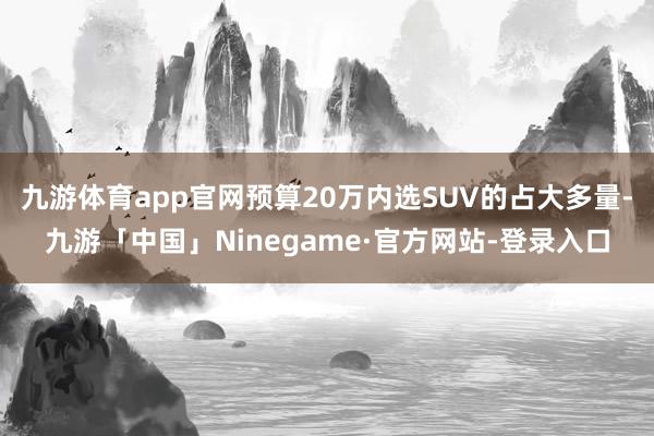 九游体育app官网预算20万内选SUV的占大多量-九游「中国」Ninegame·官方网站-登录入口