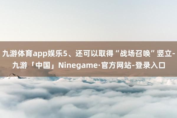 九游体育app娱乐5、还可以取得“战场召唤”竖立-九游「中国」Ninegame·官方网站-登录入口