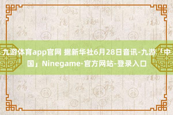 九游体育app官网 据新华社6月28日音讯-九游「中国」Ninegame·官方网站-登录入口