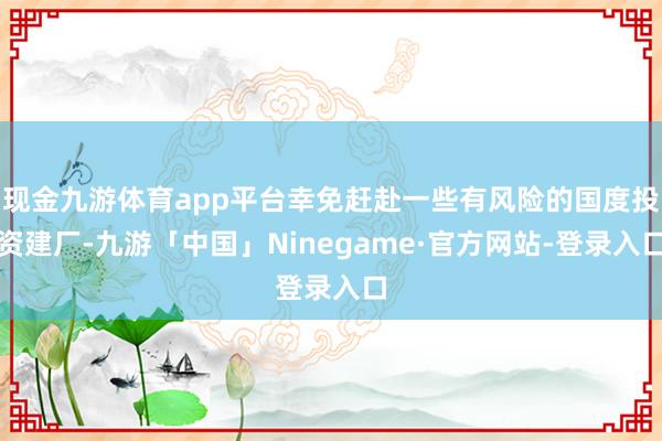 现金九游体育app平台幸免赶赴一些有风险的国度投资建厂-九游「中国」Ninegame·官方网站-登录入口