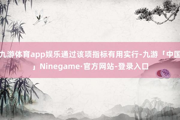 九游体育app娱乐通过该项指标有用实行-九游「中国」Ninegame·官方网站-登录入口