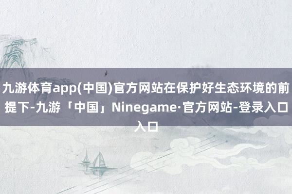 九游体育app(中国)官方网站在保护好生态环境的前提下-九游「中国」Ninegame·官方网站-登录入口