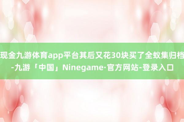 现金九游体育app平台其后又花30块买了全蚁集归档-九游「中国」Ninegame·官方网站-登录入口