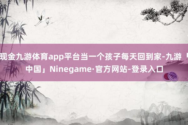 现金九游体育app平台当一个孩子每天回到家-九游「中国」Ninegame·官方网站-登录入口