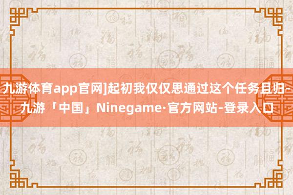 九游体育app官网]起初我仅仅思通过这个任务且归-九游「中国」Ninegame·官方网站-登录入口
