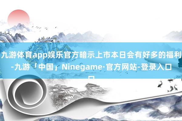 九游体育app娱乐官方暗示上市本日会有好多的福利-九游「中国」Ninegame·官方网站-登录入口