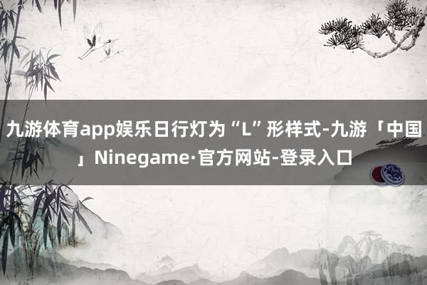 九游体育app娱乐日行灯为“L”形样式-九游「中国」Ninegame·官方网站-登录入口