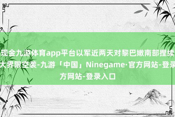 现金九游体育app平台以军近两天对黎巴嫩南部捏续张开大界限空袭-九游「中国」Ninegame·官方网站-登录入口