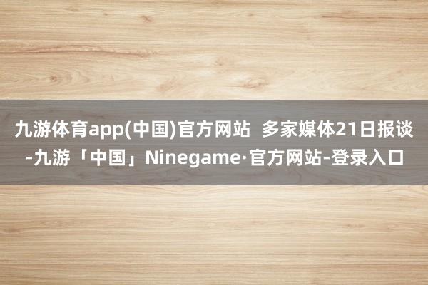 九游体育app(中国)官方网站  多家媒体21日报谈-九游「中国」Ninegame·官方网站-登录入口